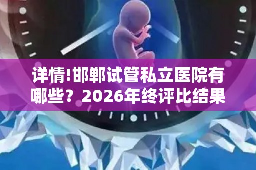 详情!邯郸试管私立医院有哪些？2026年终评比结果
