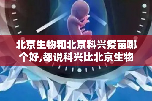 北京生物和北京科兴疫苗哪个好,都说科兴比北京生物好北京生物和科兴中维