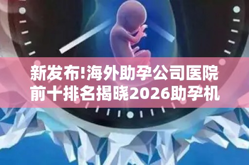 新发布!海外助孕公司医院前十排名揭晓2026助孕机构、赫然在列