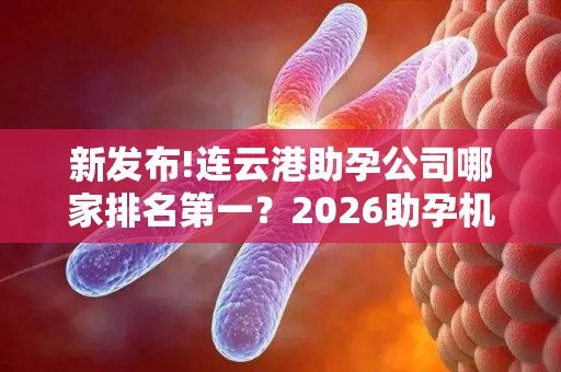 新发布!连云港助孕公司哪家排名第一？2026助孕机构、赫然在列