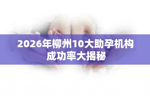 2026年柳州10大助孕机构 成功率大揭秘