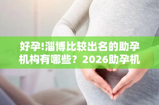 好孕!淄博比较出名的助孕机构有哪些？2026助孕机构、赫然在列