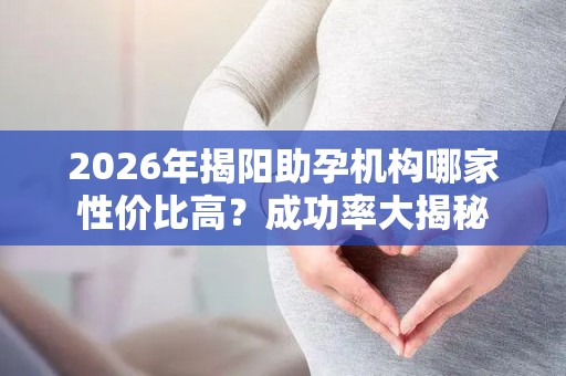 2026年揭阳助孕机构哪家性价比高？成功率大揭秘