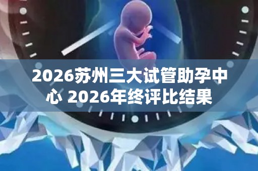 2026苏州三大试管助孕中心 2026年终评比结果