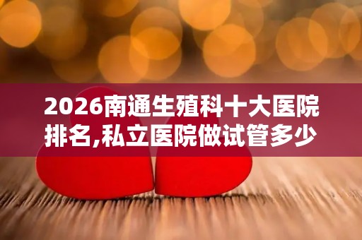 2026南通生殖科十大医院排名,私立医院做试管多少钱