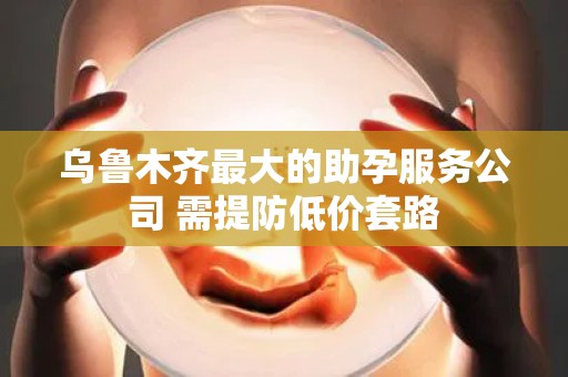 乌鲁木齐最大的助孕服务公司 需提防低价套路