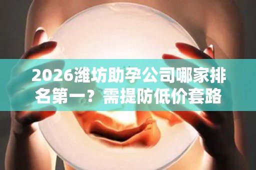 2026潍坊助孕公司哪家排名第一？需提防低价套路