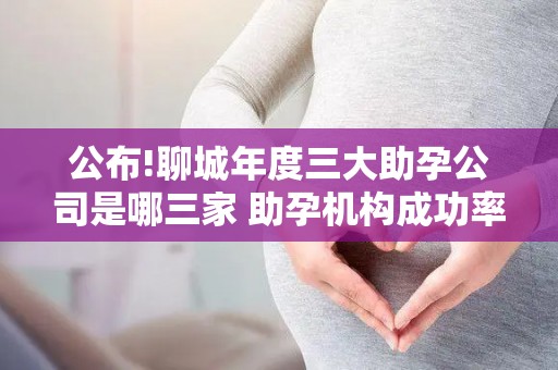 公布!聊城年度三大助孕公司是哪三家 助孕机构成功率排名分享