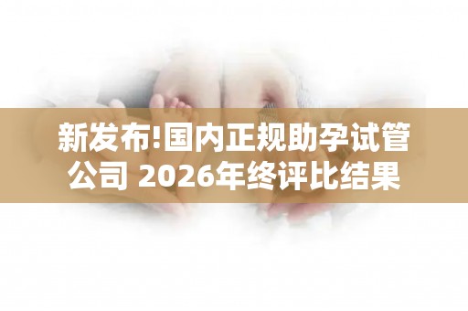 新发布!国内正规助孕试管公司 2026年终评比结果