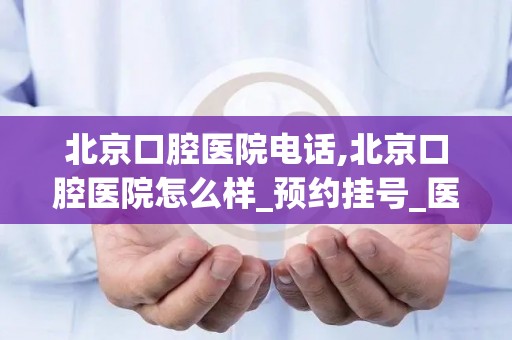 北京口腔医院电话,北京口腔医院怎么样_预约挂号_医生 医生_电话 在线咨询(1)