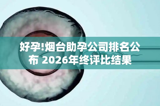 好孕!烟台助孕公司排名公布 2026年终评比结果