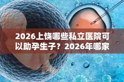 2026上饶哪些私立医院可以助孕生子？2026年哪家助孕机构口碑好值得考虑？
