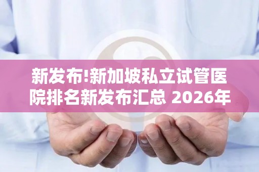 新发布!新加坡私立试管医院排名新发布汇总 2026年终评比结果