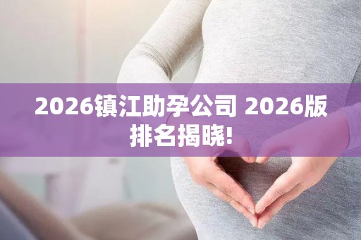 2026镇江助孕公司 2026版排名揭晓!