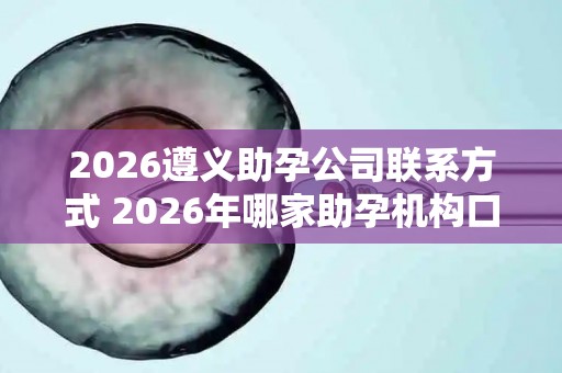2026遵义助孕公司联系方式 2026年哪家助孕机构口碑好值得考虑？