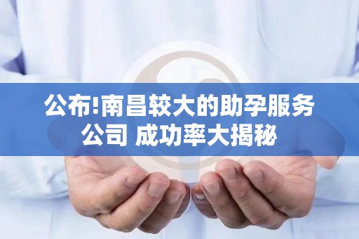 公布!南昌较大的助孕服务公司 成功率大揭秘