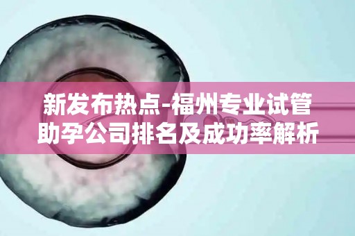 新发布热点-福州专业试管助孕公司排名及成功率解析