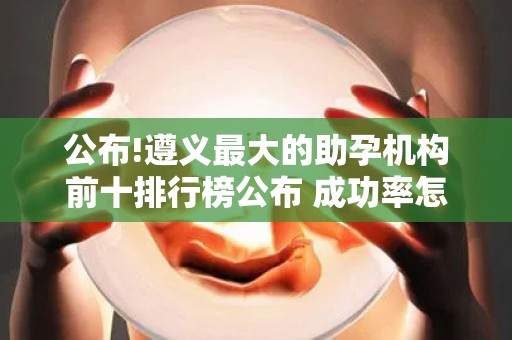 公布!遵义最大的助孕机构前十排行榜公布 成功率怎么样？
