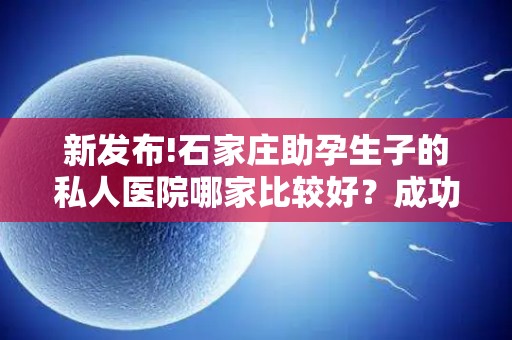 新发布!石家庄助孕生子的私人医院哪家比较好？成功率大揭秘