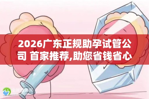 2026广东正规助孕试管公司 首家推荐,助您省钱省心