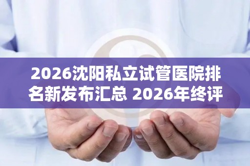 2026沈阳私立试管医院排名新发布汇总 2026年终评比结果