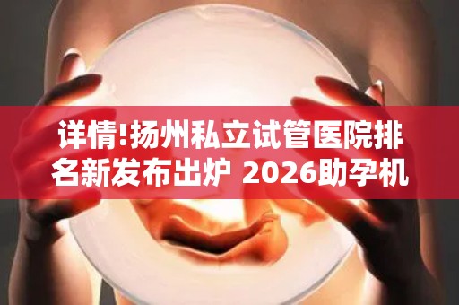详情!扬州私立试管医院排名新发布出炉 2026助孕机构、赫然在列