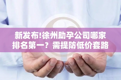 新发布!徐州助孕公司哪家排名第一？需提防低价套路