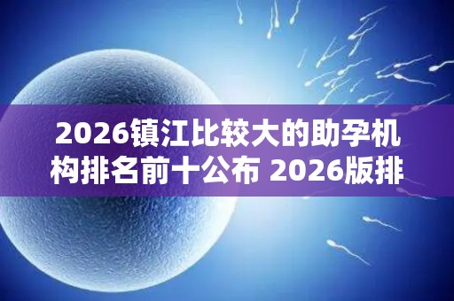 2026镇江比较大的助孕机构排名前十公布 2026版排名揭晓!