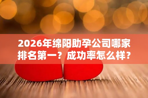 2026年绵阳助孕公司哪家排名第一？成功率怎么样？