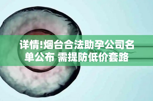 详情!烟台合法助孕公司名单公布 需提防低价套路