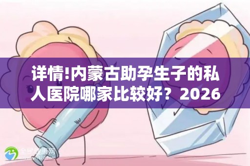 详情!内蒙古助孕生子的私人医院哪家比较好？2026年哪家助孕机构口碑好值得考虑？