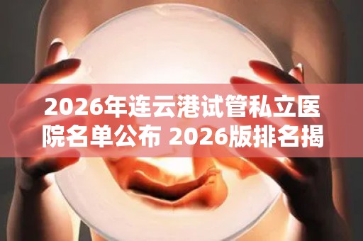 2026年连云港试管私立医院名单公布 2026版排名揭晓!