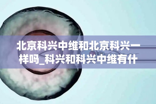 北京科兴中维和北京科兴一样吗_科兴和科兴中维有什么区别？