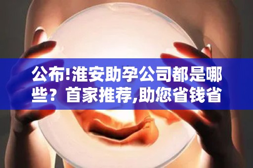 公布!淮安助孕公司都是哪些？首家推荐,助您省钱省心