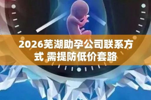 2026芜湖助孕公司联系方式 需提防低价套路