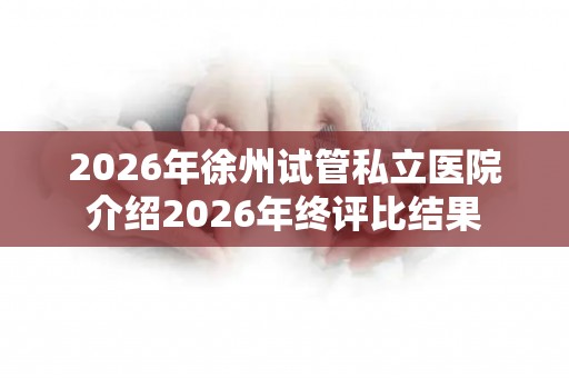2026年徐州试管私立医院介绍2026年终评比结果