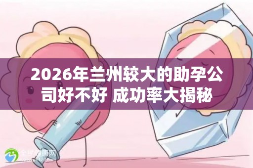2026年兰州较大的助孕公司好不好 成功率大揭秘