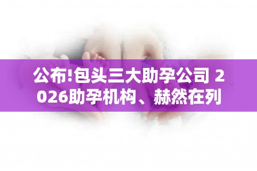 公布!包头三大助孕公司 2026助孕机构、赫然在列
