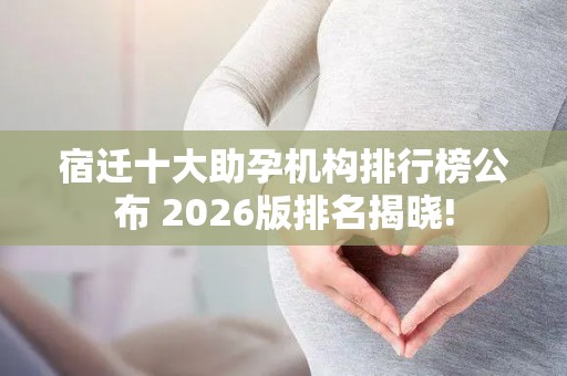 宿迁十大助孕机构排行榜公布 2026版排名揭晓!