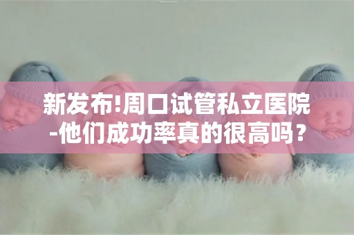 新发布!周口试管私立医院-他们成功率真的很高吗？