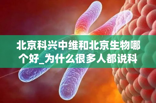 北京科兴中维和北京生物哪个好_为什么很多人都说科兴中维比北京生物更好？(1)