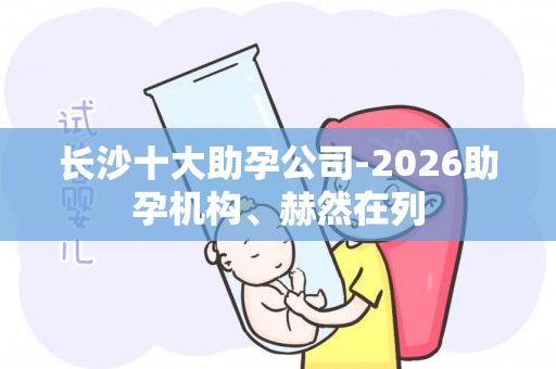 长沙十大助孕公司-2026助孕机构、赫然在列