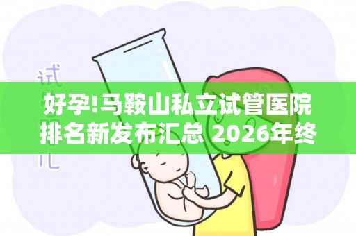 好孕!马鞍山私立试管医院排名新发布汇总 2026年终评比结果
