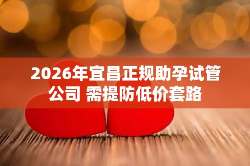 2026年宜昌正规助孕试管公司 需提防低价套路
