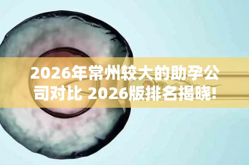 2026年常州较大的助孕公司对比 2026版排名揭晓!