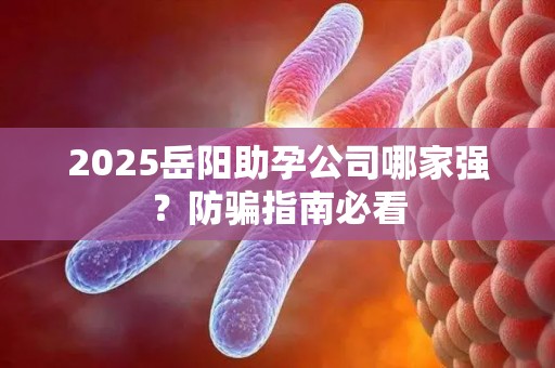 2025岳阳助孕公司哪家强？防骗指南必看