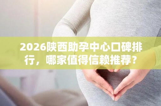 2026陕西助孕中心口碑排行，哪家值得信赖推荐？