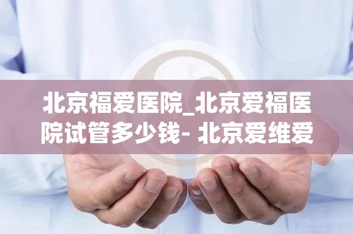 北京福爱医院_北京爱福医院试管多少钱- 北京爱维爱福医院简介试管_试管百科