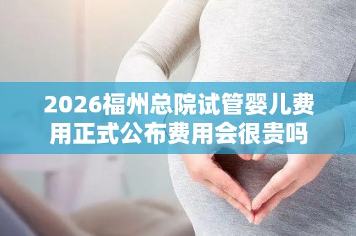2026福州总院试管婴儿费用正式公布费用会很贵吗