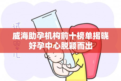 威海助孕机构前十榜单揭晓好孕中心脱颖而出